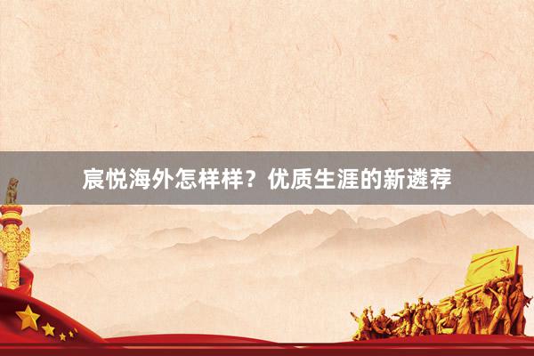 宸悦海外怎样样？优质生涯的新遴荐