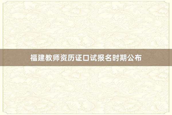 福建教师资历证口试报名时期公布