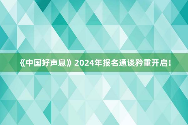 《中国好声息》2024年报名通谈矜重开启！
