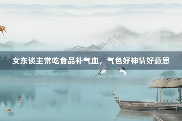 女东谈主常吃食品补气血，气色好神情好意思