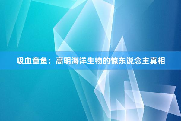 吸血章鱼：高明海洋生物的惊东说念主真相